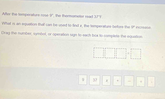 After the temperature rose 9° , the thermometer read 37°F. 
What is an equation that can be used to find x, the temperature before the 9° increase. 
Drag the number, symbol, or operation sign to each box to complete the equation.
11
□ 11 beginarrayr □  11&1 1=1= 1end(array)^ 
9 37 x + - ÷