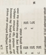 C. 0, 34
Seorang pedagang perhiasan akan menjual
iga cincin dan lima gelang. Jika seseorang
kan membeli tiga perhiasan sekaligus.
peluang yang dibeli merupakan dua cincin
dan satu gelang adalah . . . .
A  15/56  D.  16/29 
B.  15/29  E.  17/28  19.
C.  16/28 
Hasil percobaan 10 kali pelemparan sebuah