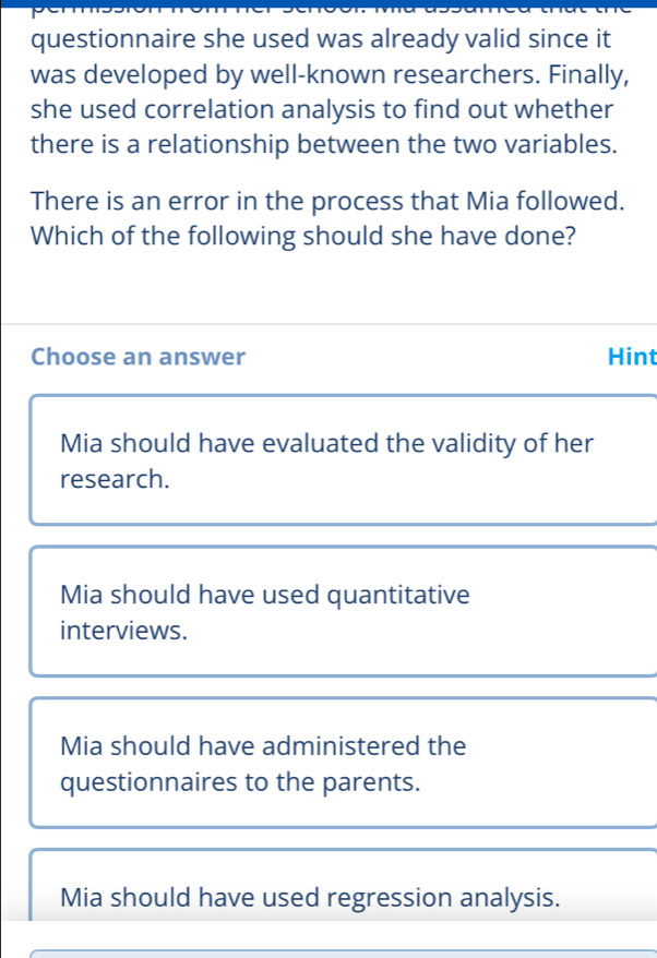 questionnaire she used was already valid since it
was developed by well-known researchers. Finally,
she used correlation analysis to find out whether
there is a relationship between the two variables.
There is an error in the process that Mia followed.
Which of the following should she have done?
Choose an answer Hint
Mia should have evaluated the validity of her
research.
Mia should have used quantitative
interviews.
Mia should have administered the
questionnaires to the parents.
Mia should have used regression analysis.