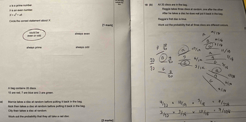 outside the
is a prime number. 18 (b) All 20 discs are in the bag.
h is an even number.
Reggie takes three discs at random, one after the other.
N=a^2+ab
After he takes a disc he does not put it back in the bag.
Circle the correct statement about N. Reggie's first disc is blue.
[1 mark] Work out the probability that all three discs are different colours.
could be
even or odd always even
always prime always odd
A bag contains 20 discs.
10 are red, 7 are blue and 3 are green.
a) Marnie takes a disc at random before putting it back in the bag.
Nick then takes a disc at random before putting it back in the bag.
Olly then takes a disc at random.
Work out the probability that they all take a red disc.
[2 marks]