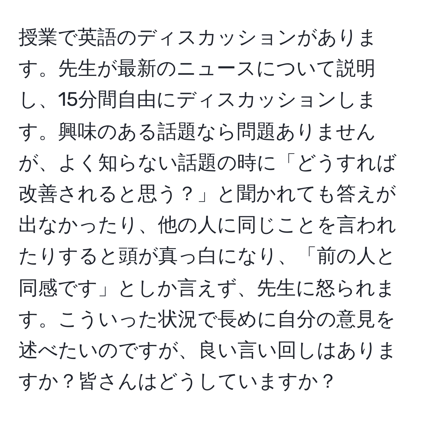 授業で英語のディスカッションがあります。先生が最新のニュースについて説明し、15分間自由にディスカッションします。興味のある話題なら問題ありませんが、よく知らない話題の時に「どうすれば改善されると思う？」と聞かれても答えが出なかったり、他の人に同じことを言われたりすると頭が真っ白になり、「前の人と同感です」としか言えず、先生に怒られます。こういった状況で長めに自分の意見を述べたいのですが、良い言い回しはありますか？皆さんはどうしていますか？