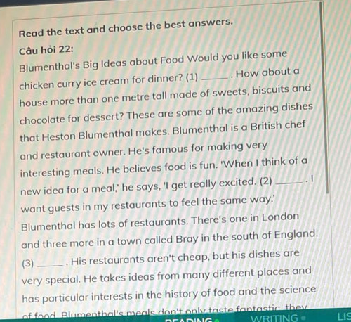 Read the text and choose the best answers. 
Câu hỏi 22: 
Blumenthal's Big Ideas about Food Would you like some 
chicken curry ice cream for dinner? (1)_ . How about a 
house more than one metre tall made of sweets, biscuits and 
chocolate for dessert? These are some of the amazing dishes 
that Heston Blumenthal makes. Blumenthal is a British chef 
and restaurant owner. He's famous for making very 
interesting meals. He believes food is fun. 'When I think of a 
new idea for a meal,' he says, 'I get really excited. (2) _. 1 
want guests in my restaurants to feel the same way.' 
Blumenthal has lots of restaurants. There's one in London 
and three more in a town called Bray in the south of England. 
(3) _. His restaurants aren't cheap, but his dishes are 
very special. He takes ideas from many different places and 
has particular interests in the history of food and the science 
of food. Blumenthal's meals don't only taste fantastic they LIS 
NC WRITING 。