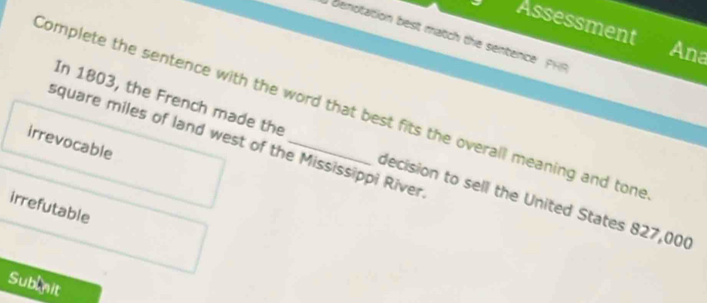 Assessment
) denotation best match the sentence PHR
Ana
Complete the sentence with the word that best fits the overall meaning and tone
square miles of land west of the Mississippi River
irrevocable
In 1803, the French made the decision to sell the United States 827,00 (
irrefutable
Sublnit