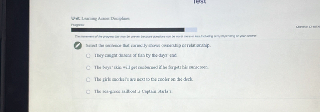 lest
Unit: Learning Across Disciplines
Progress: Question ID: 1157(
The movement of the progress bar may be uneven becouse questions can be worth more or less (including zero) depending on your answer:
Select the sentence that correctly shows ownership or relationship.
They caught dozens of fish by the days’ end.
The boys' skin will get sunburned if he forgets his sunscreen.
The girls snorkel's are next to the cooler on the deck.
The sea-green sailboat is Captain Starla’s.