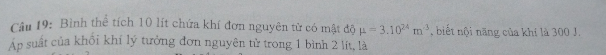 Bình thể tích 10 lít chứa khí đơn nguyên tử có mật độ mu =3.10^(24)m^(-3) , biết nội năng của khí là 300 J. 
Áp suất của khối khí lý tưởng đơn nguyên tử trong 1 bình 2 lít, là