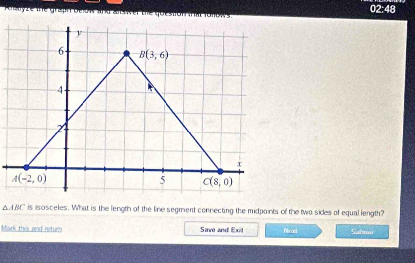 |
Analyze the graph below and answer the quest 2:48
△ ABC is isosceles. What is the length of the line segment connecting the midpoints of the two sides of equal length?
Mark this and return Save and Exit Next Subim