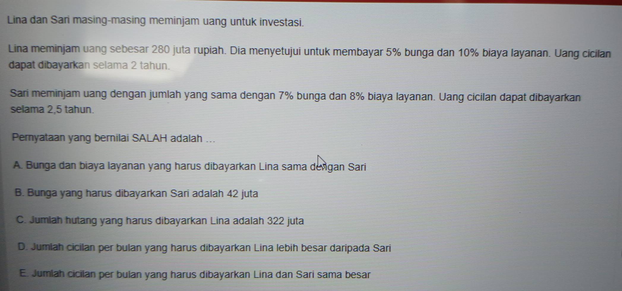 Lina dan Sari masing-masing meminjam uang untuk investasi.
Lina meminjam uang sebesar 280 juta rupiah. Dia menyetujui untuk membayar 5% bunga dan 10% biaya layanan. Uang cicilan
dapat dibayarkan selama 2 tahun.
Sari meminjam uang dengan jumlah yang sama dengan 7% bunga dan 8% biaya layanan. Uang cicilan dapat dibayarkan
selama 2,5 tahun.
Pernyataan yang bernilai SALAH adalah ...
A. Bunga dan biaya layanan yang harus dibayarkan Lina sama deñgan Sari
B. Bunga yang harus dibayarkan Sari adalah 42 juta
C. Jumlah hutang yang harus dibayarkan Lina adalah 322 juta
D. Jumlah cicilan per bulan yang harus dibayarkan Lina lebih besar daripada Sari
E. Jumlah cicilan per bulan yang harus dibayarkan Lina dan Sari sama besar