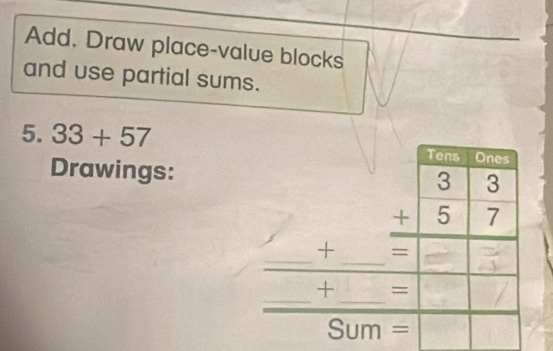 Add. Draw place-value blocks 
and use partial sums. 
5. 33+57
Tens Ones 
Drawings:
beginarrayr 33 +57 hline endarray
_ 
_ 
+ 
_ 
_ 
+ = 
a S um =