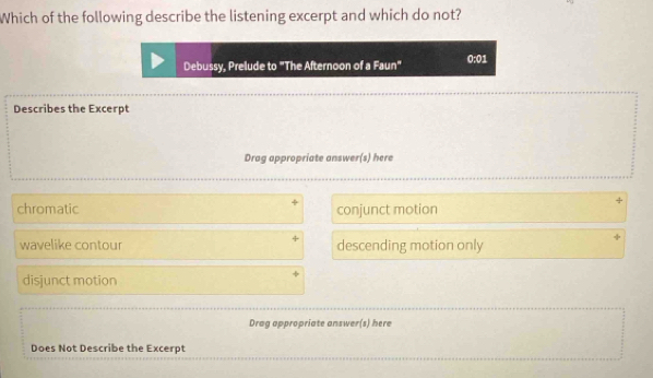 Which of the following describe the listening excerpt and which do not?
Debussy, Prelude to "The Afternoon of a Faun" 0:01
Describes the Excerpt
Drag appropriate answer(s) here
4
chromatic conjunct motion
wavelike contour descending motion only
disjunct motion
Drag appropriate answer(s) here
Does Not Describe the Excerpt