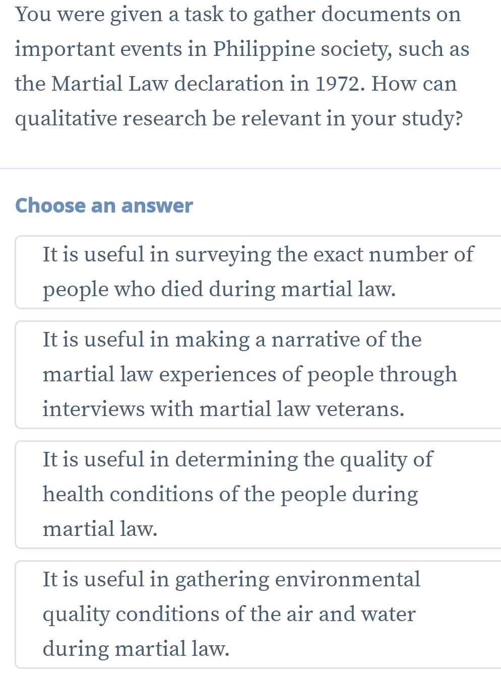 You were given a task to gather documents on
important events in Philippine society, such as
the Martial Law declaration in 1972. How can
qualitative research be relevant in your study?
Choose an answer
It is useful in surveying the exact number of
people who died during martial law.
It is useful in making a narrative of the
martial law experiences of people through
interviews with martial law veterans.
It is useful in determining the quality of
health conditions of the people during
martial law.
It is useful in gathering environmental
quality conditions of the air and water
during martial law.