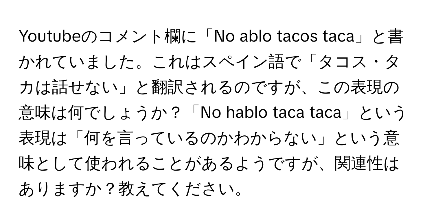 Youtubeのコメント欄に「No ablo tacos taca」と書かれていました。これはスペイン語で「タコス・タカは話せない」と翻訳されるのですが、この表現の意味は何でしょうか？「No hablo taca taca」という表現は「何を言っているのかわからない」という意味として使われることがあるようですが、関連性はありますか？教えてください。