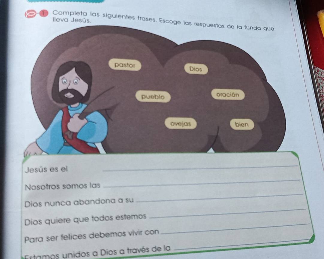 leva Jesús. 
Completa las siguientes frases. Esc 
Jesús es el 
_ 
_ 
Nosotros somos las 
_ 
Dios nunca abandona a su 
Dios quiere que todos estemos 
_ 
Para ser felices debemos vivir con 
_ 
Estamos unidos a Dios a través de la 
_