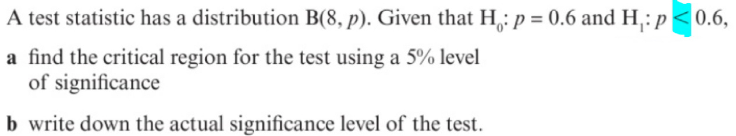 A test statistic has a distribution B(8,p). Given that H_0:p=0.6 and H_1:p<0.6, 
a find the critical region for the test using a 5% level 
of significance 
b write down the actual significance level of the test.