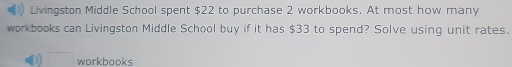 Livingston Middle School spent $22 to purchase 2 workbooks. At most how many 
workbooks can Livingston Middle School buy if it has $33 to spend? Solve using unit rates. 
□ workbooks