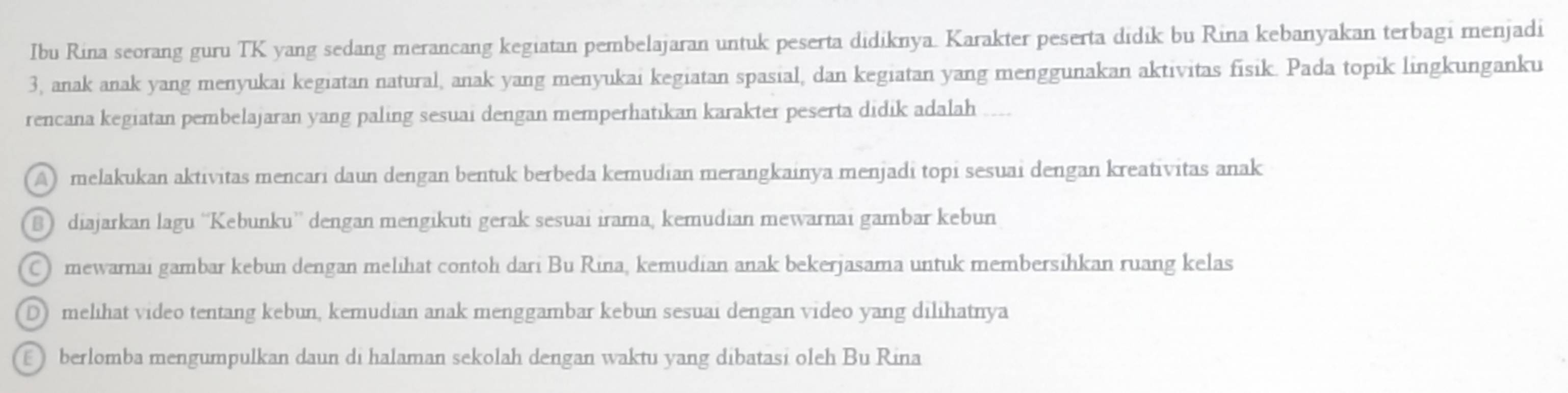 Ibu Rina seorang guru TK yang sedang merancang kegiatan pembelajaran untuk peserta didiknya. Karakter peserta didik bu Rina kebanyakan terbagi menjadi
3, anak anak yang menyukai kegiatan natural, anak yang menyukai kegiatan spasial, dan kegiatan yang menggunakan aktivitas fisik. Pada topik lingkunganku
rencana kegiatan pembelajaran yang paling sesuai dengan memperhatikan karakter peserta didik adalah
A) melakukan aktivitas mencari daun dengan bentuk berbeda kemudian merangkainya menjadi topi sesuai dengan kreativitas anak
B diajarkan lagu ''Kebunku” dengan mengikuti gerak sesuai irama, kemudian mewarnai gambar kebun
C mewarnai gambar kebun dengan melihat contoh dari Bu Rina, kemudian anak bekerjasama untuk membersihkan ruang kelas
D melihat video tentang kebun, kemudian anak menggambar kebun sesuai dengan video yang dilihatnya
berlomba mengumpulkan daun di halaman sekolah dengan waktu yang dibatasi oleh Bu Rina