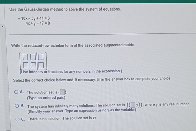 Use the Gauss-Jordan method to solve the system of equations.
-10x-3y+41=0
4x+y-17=0
Write the reduced-row echelon form of the associated augmented matrix.
beginbmatrix □ &□  □ &□ endbmatrix beginbmatrix □  □ endbmatrix
(Use integers or fractions for any numbers in the expression.)
Select the correct choice below and, if necessary, fill in the answer box to complete your choice.
A. The solution set is (□ ). 
(Type an ordered pair.)
B. The system has infinitely many solutions. The solution set is  (□ ,y) , where y is any real number.
(Simplify your answer. Type an expression using y as the variable.)
C. There is no solution. The solution set isø.