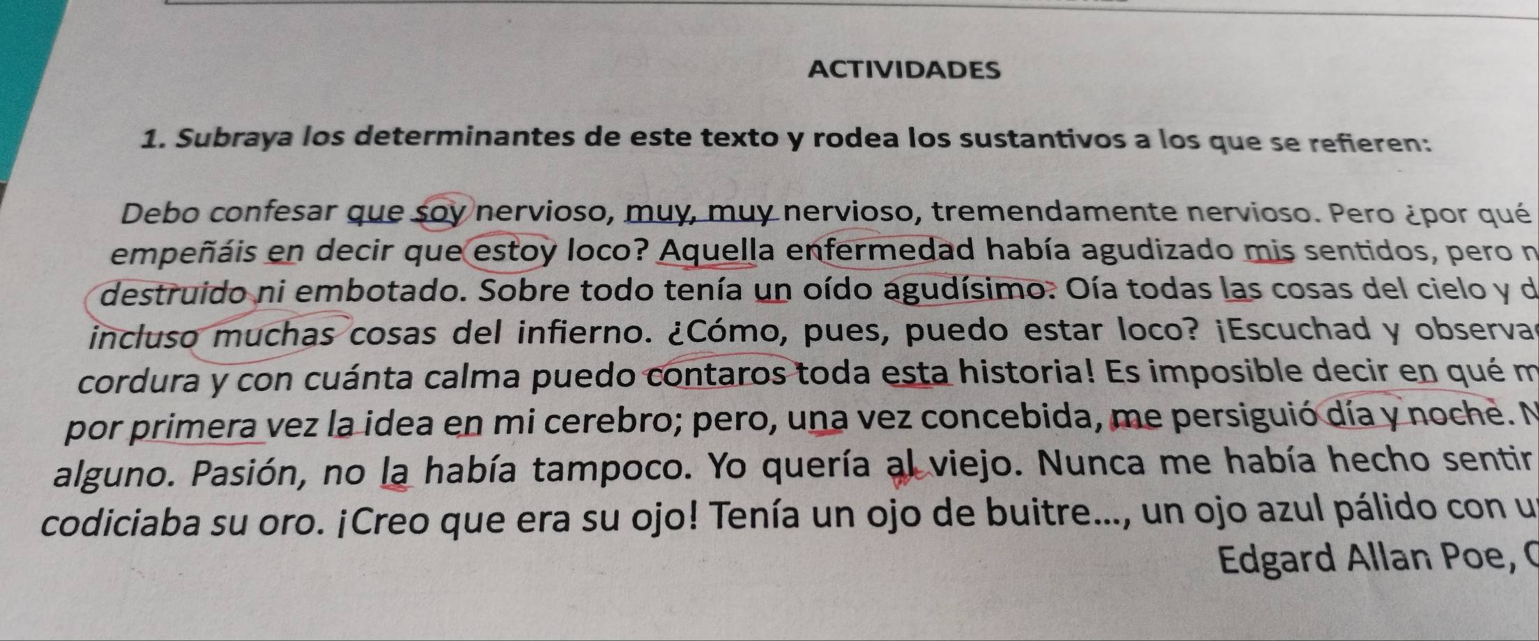 ACTIVIDADES 
1. Subraya los determinantes de este texto y rodea los sustantivos a los que se refieren: 
Debo confesar que soy nervioso, muy, muy nervioso, tremendamente nervioso. Pero ¿por qué 
empeñáis en decir que estoy loco? Aquella enfermedad había agudizado mis sentidos, pero n 
destruido ni embotado. Sobre todo tenía un oído agudísimo. Oía todas las cosas del cielo y de 
incluso muchas cosas del infierno. ¿Cómo, pues, puedo estar loco? ¡Escuchad y observas 
cordura y con cuánta calma puedo contaros toda esta historia! Es imposible decir en qué m 
por primera vez la idea en mi cerebro; pero, una vez concebida, me persiguió día y noche. N 
alguno. Pasión, no la había tampoco. Yo quería al viejo. Nunca me había hecho sentir 
codiciaba su oro. ¡Creo que era su ojo! Tenía un ojo de buitre..., un ojo azul pálido con un 
Edgard Allan Poe, C