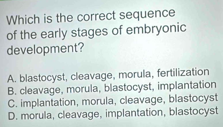 Which is the correct sequence
of the early stages of embryonic
development?
A. blastocyst, cleavage, morula, fertilization
B. cleavage, morula, blastocyst, implantation
C. implantation, morula, cleavage, blastocyst
D. morula, cleavage, implantation, blastocyst