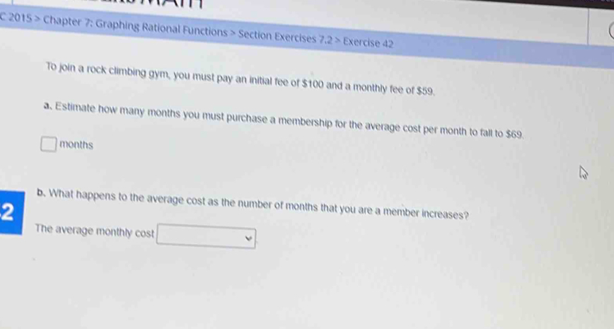 2015 > Chapter 7: Graphing Rational Functions > Section Exercises 7.2> Exercise 42 
To join a rock climbing gym, you must pay an initial fee of $100 and a monthly fee of $59. 
a. Estimate how many months you must purchase a membership for the average cost per month to fall to $69.
□ months
b. What happens to the average cost as the number of months that you are a member increases? 
2 
The average monthly cost □