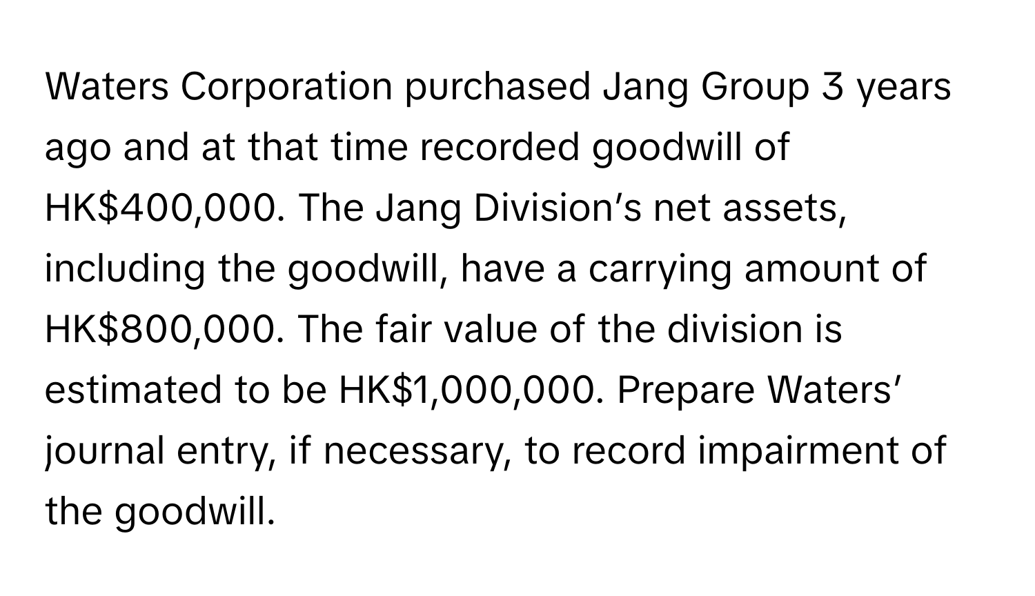 Waters Corporation purchased Jang Group 3 years ago and at that time recorded goodwill of HK$400,000. The Jang Division’s net assets, including the goodwill, have a carrying amount of HK$800,000. The fair value of the division is estimated to be HK$1,000,000. Prepare Waters’ journal entry, if necessary, to record impairment of the goodwill.