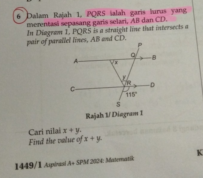 Dalam Rajah 1, PQRS ialah garis lurus yang
merentasi sepasang garis selari, AB dan CD.
In Diagram 1, PQRS is a straight line that intersects a
Rajah 1/ Diagram 1
Cari nilai x+y.
Find the value of x+y.
K
1449/1 Aspirasi A+ SPM 2024: Matematik