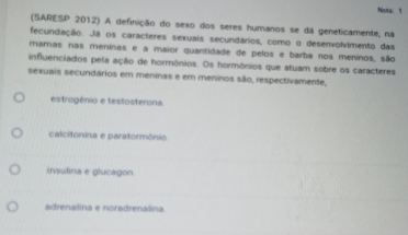 Nots: 1
(SARESP 2012) A definição do sexo dos seres humanos se dá geneticamente, na
fecundação. Já os caracteres sexuais secundários, como o desenvolvimento das
mamas nas meninas e a maior quantidade de pelos e barba nos meninos, são
influenciados pela ação de hormônios. Os hormônios que atuam sobre os caracteres
sexuais secundários em meninas e em meninos são, respectivamente,
estrogênio e testosterona
calcitonina e paratormônio
insulina e glucagon
adrenalina e noradrenalina