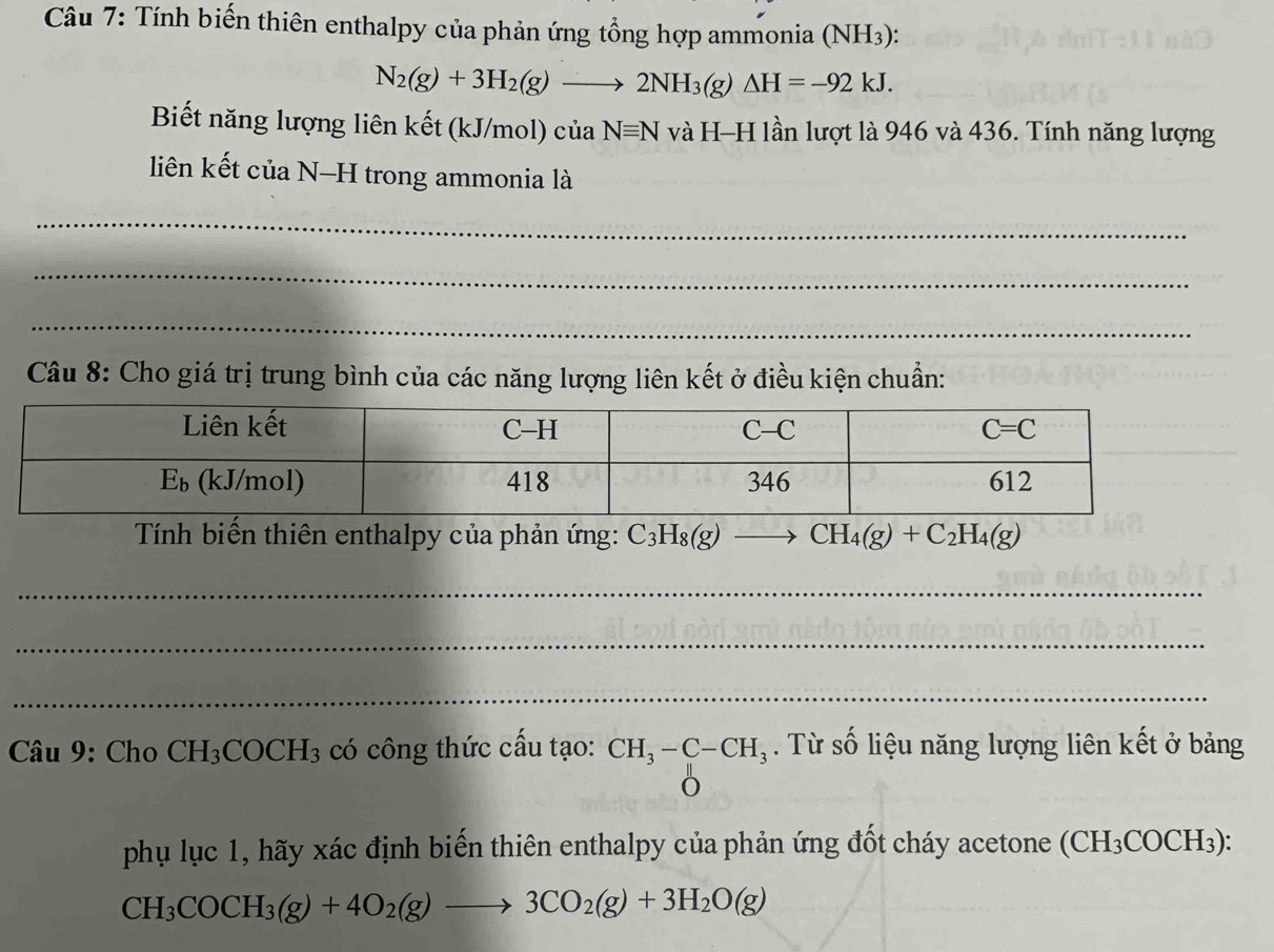 Tính biến thiên enthalpy của phản ứng tổng hợp ammonia (NH3):
N_2(g)+3H_2(g)to 2NH_3(g)△ H=-92kJ.
Biết năng lượng liên kết (kJ/mol) củ aNequiv N và H-H lần lượt là 946 và 436. Tính năng lượng
liên kết của N-H trong ammonia là
_
_
_
Câu 8: Cho giá trị trung bình của các năng lượng liên kết ở điều kiện chuẩn:
Tính biến thiên enthalpy của phản ứng: C_3H_8(g)to CH_4(g)+C_2H_4(g)
_
_
_
Câu 9: Cho CH_3COCH_3 có công thức cấu tạo: beginarrayr CH_3-C-CH_3 Oendarray. Từ số liệu năng lượng liên kết ở bảng
phụ lục 1, hãy xác định biến thiên enthalpy của phản ứng đốt cháy acetone (CH₃COCH₃):
CH_3COCH_3(g)+4O_2(g)to 3CO_2(g)+3H_2O(g)