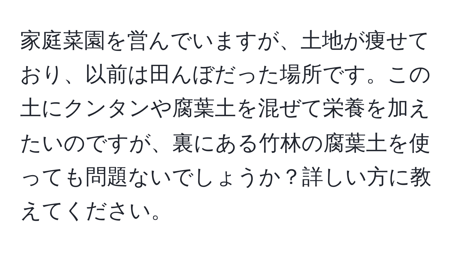 家庭菜園を営んでいますが、土地が痩せており、以前は田んぼだった場所です。この土にクンタンや腐葉土を混ぜて栄養を加えたいのですが、裏にある竹林の腐葉土を使っても問題ないでしょうか？詳しい方に教えてください。