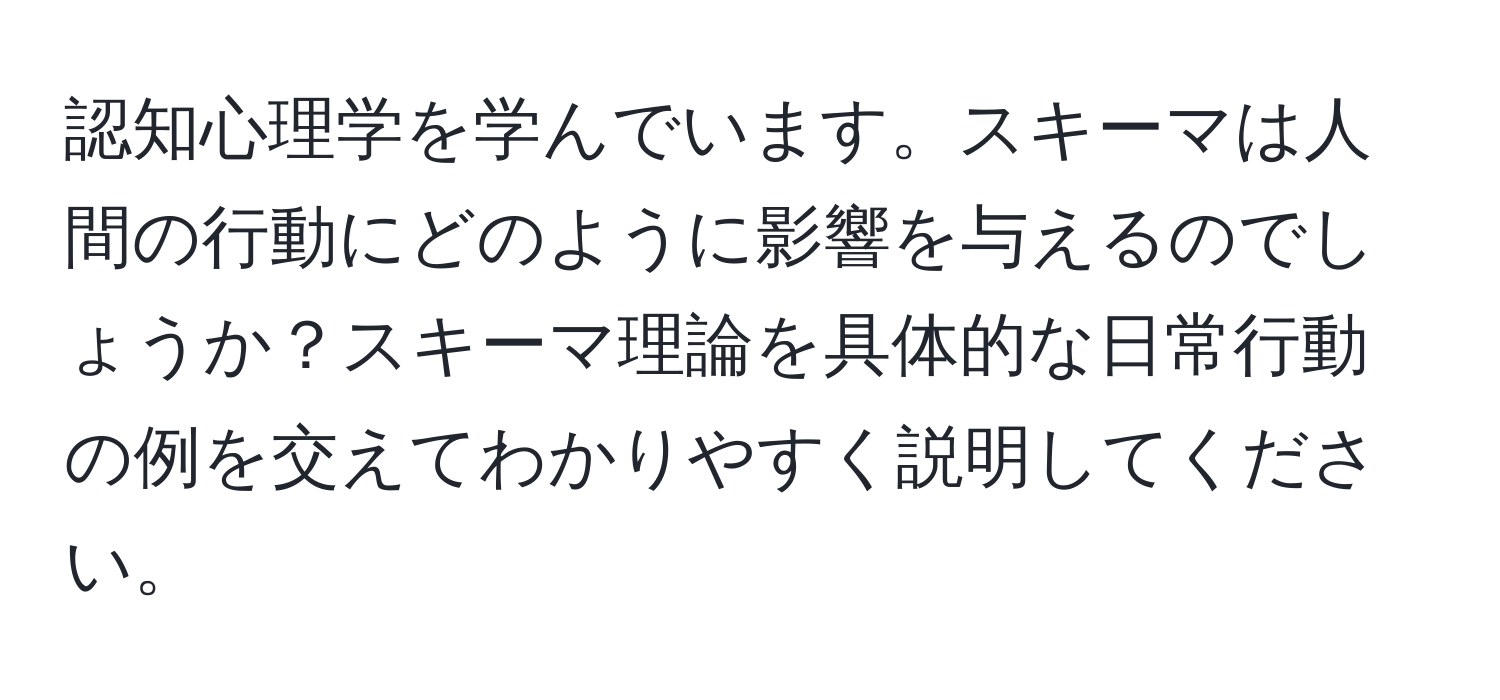 認知心理学を学んでいます。スキーマは人間の行動にどのように影響を与えるのでしょうか？スキーマ理論を具体的な日常行動の例を交えてわかりやすく説明してください。