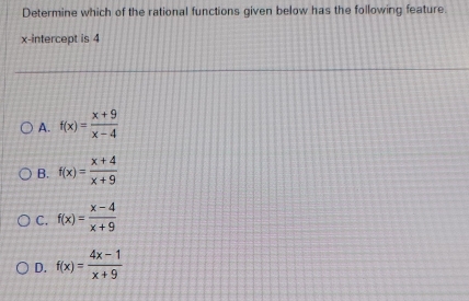 Determine which of the rational functions given below has the following feature.
x-intercept is 4
A. f(x)= (x+9)/x-4 
B. f(x)= (x+4)/x+9 
C. f(x)= (x-4)/x+9 
D. f(x)= (4x-1)/x+9 