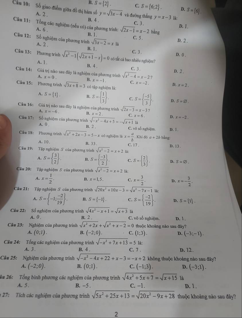 B. S= 2 . C. S= 6;2 . D. S= 6 .
Cu 10: Số giao điểm giữa đồ thị hàm số y=sqrt(3x-4) và đường thẳng y=x-3 là:
A. 2 .
B. 4 . C. 3 . D. 1.
Câu 11: Tổng các nghiệm (nếu có) của phương trình: sqrt(2x-1)=x-2 bǎng
A. 6 .
B. 1. C. 5 . D. 2 .
Câu 12: Số nghiệm của phương trình sqrt(3x-2)=x là
A. 2 . B. 1. C. 3 .
D. 0) .
Câu 13: Phương trình sqrt(x^2-1)(sqrt(2x+1)-x)=0 có tất cả bao nhiêu nghiệm?
A. 1. B. 4 . C. 3 . D. 2 .
Câu 14: Giá trị nào sau đây là nghiệm của phương trình sqrt(x^2-4)=x-2 ?
A. x=0. B. x=-1. C. x=-2. D. x=2.
Câu 15: Phương trình sqrt(3x+8)=3 có tập nghiệm là:
A. S= 1 . B. S=  1/3  . C. S=  (-5)/3  , D. S=varnothing .
Câu 16: Giá trị nào sau đây là nghiệm của phương trình sqrt(2x-3)=x-3 ?
A. x=-6. B. x=2. C. x=6. D. x=-2.
Câu 17: Số nghiệm của phương trình sqrt(-x^2-4x+5)=-sqrt(x+1) là
A. 0 . B. 2 . C. vô số nghiệm. D. 1.
Câu 18: Phương trình sqrt(x^2+2x-3)=5-x có nghiệm là x= a/b . Khi đó a+2b bằng:
A. 10. B. 33 . C. 17 . D. 13 .
Câu 19: Tập nghiệm S của phương trình sqrt(x^2-2)=x+2 là:
A. S=  3/2  . B. S=  (-3)/2  . C. S=  2/3  . D. S=varnothing .
Câu 20: Tập nghiệm S của phương trình sqrt(x^2-2)=x+2 là:
A. x= 1/2 . B. x=1,5. C. x= 3/2 . D. x=- 3/2 .
Câu 21: Tập nghiệm S của phương trình sqrt(20x^2+10x-3)=sqrt(x^2-7x-1) là:
A. S= -1; (-2)/19  . B. S= -1 . C. S=  (-2)/19  . D. S= 1 .
Câu 22: Số nghiệm của phương trình sqrt(4x^2-x+1)=sqrt(x+3) là
A. 0 . B. 2 . C. vô số nghiệm. D. 1 .
Câu 23: Nghiệm của phương trình sqrt(x^2+2x)+sqrt(x^2+x-2)=0 thuộc khoảng nào sau đây?
A. (0;1). B. (-2;0). C. (1;3). D. (-3;-1).
Câu 24: Tổng các nghiệm của phương trình sqrt(-x^2+7x+1dot 3)=5 là:
A. 3 . B. 4 . C. 7 . D. 12.
Câu 25: Nghiệm của phương trình sqrt(-x^2-4x+22)+x-3=-x+2 không thuộc khoảng nào sau đây?
A. (-2;0). B. (0;1). C. (-1;3). D. (-3;1).
âu 26: Tổng bình phương các nghiệm của phương trình sqrt(4x^2+5x+7)=sqrt(x+15) là
A. 5. B. −5 . C. -1. D. 1 .
* 27: Tích các nghiệm của phương trình sqrt(5x^2+25x+13)=sqrt(20x^2-9x+28) thuộc khoảng nào sau đây?
2