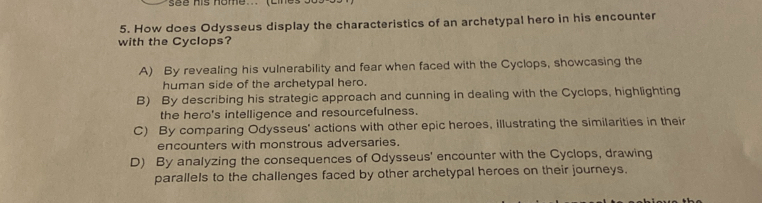 see his nome... (cines
5. How does Odysseus display the characteristics of an archetypal hero in his encounter
with the Cyclops?
A) By revealing his vulnerability and fear when faced with the Cyclops, showcasing the
human side of the archetypal hero.
B) By describing his strategic approach and cunning in dealing with the Cyclops, highlighting
the hero's intelligence and resourcefulness.
C) By comparing Odysseus' actions with other epic heroes, illustrating the similarities in their
encounters with monstrous adversaries.
D) By analyzing the consequences of Odysseus' encounter with the Cyclops, drawing
parallels to the challenges faced by other archetypal heroes on their journeys.