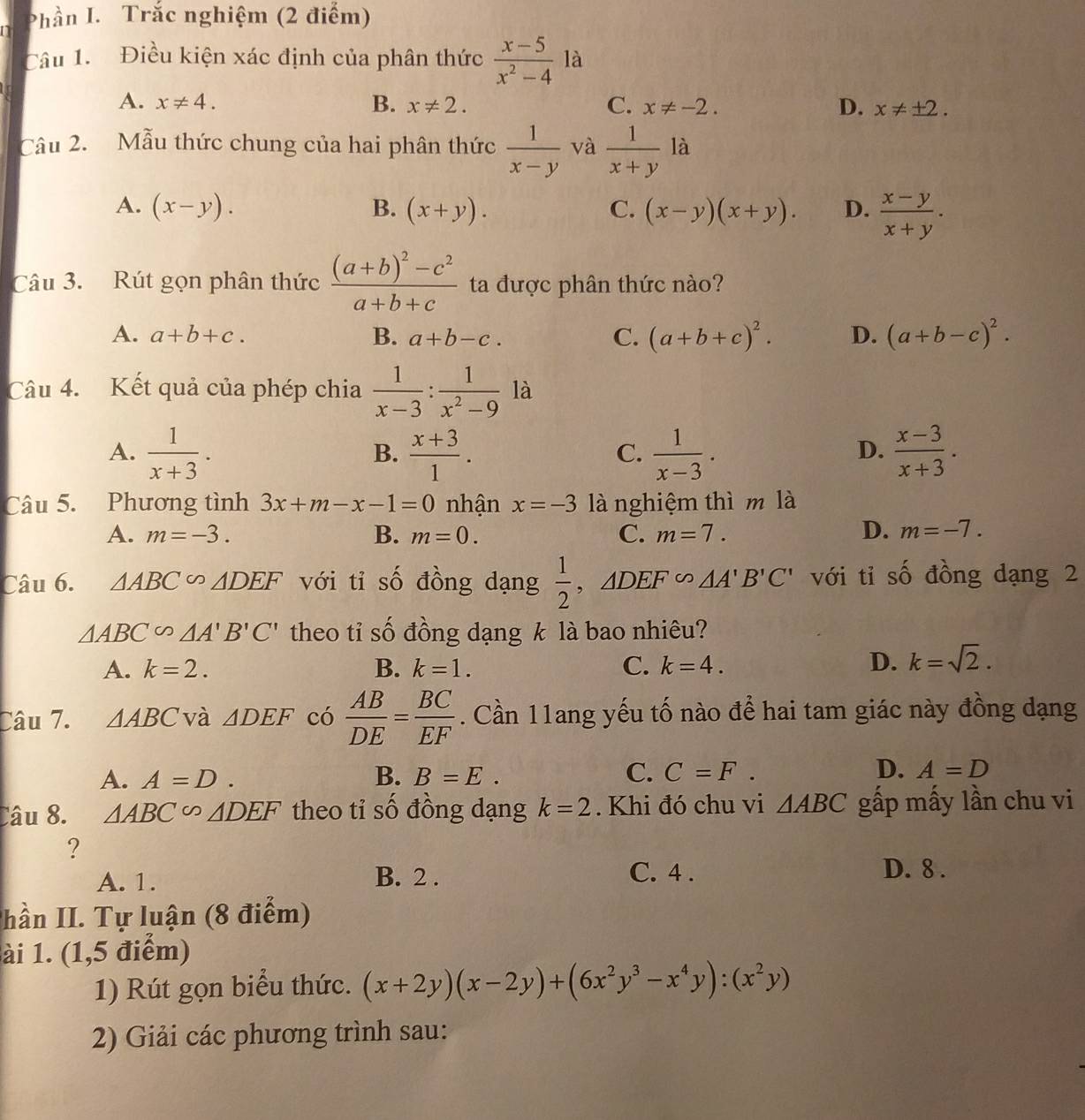 Phần I. Trắc nghiệm (2 điểm)
Câu 1.  Điều kiện xác định của phân thức  (x-5)/x^2-4  là
A. x!= 4. B. x!= 2. C. x!= -2. D. x!= ± 2.
Câu 2. Mẫu thức chung của hai phân thức  1/x-y  và  1/x+y  là
A. (x-y). B. (x+y). C. (x-y)(x+y). D.  (x-y)/x+y .
Câu 3. Rút gọn phân thức frac (a+b)^2-c^2a+b+c ta được phân thức nào?
A. a+b+c. B. a+b-c. C. (a+b+c)^2. D. (a+b-c)^2.
Câu 4. Kết quả của phép chia  1/x-3 : 1/x^2-9  là
A.  1/x+3 .  (x+3)/1 .  1/x-3 .  (x-3)/x+3 .
B.
C.
D.
Câu 5. Phương tình 3x+m-x-1=0 nhận x=-3 là nghiệm thì m là
A. m=-3. B. m=0. C. m=7. D. m=-7.
Câu 6. △ ABC∽ △ DEF với tỉ số đồng dạng  1/2 ,△ DEF∽ △ A'B'C' với tỉ số đồng dạng 2
△ ABC∽ △ A'B'C' theo tỉ số đồng dạng k là bao nhiêu?
A. k=2. B. k=1. C. k=4.
D. k=sqrt(2).
Câu 7. △ ABC và △ DEF có  AB/DE = BC/EF . Cần 11ang yếu tố nào để hai tam giác này đồng dạng
A. A=D. B. B=E. C. C=F. D. A=D
Câu 8. △ ABC∽ △ DEF theo tỉ số đồng dạng k=2. Khi đó chu vi △ ABC gấp mấy lần chu vi
?
A. 1. B. 2 . C. 4 . D. 8 .
hần II. Tự luận (8 điểm)
ài 1. (1,5 điểm)
1) Rút gọn biểu thức. (x+2y)(x-2y)+(6x^2y^3-x^4y):(x^2y)
2) Giải các phương trình sau: