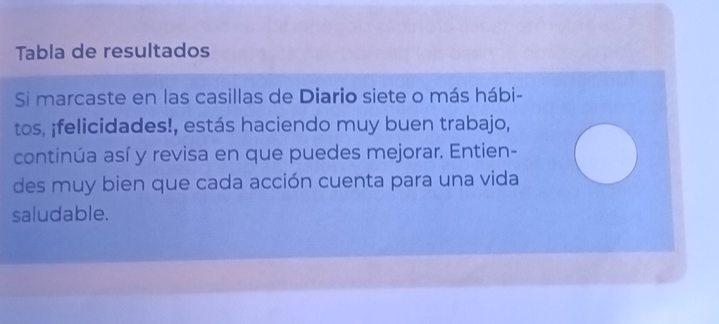 Tabla de resultados 
Si marcaste en las casillas de Diario siete o más hábi- 
tos, ¡felicidades!, estás haciendo muy buen trabajo, 
continúa así y revisa en que puedes mejorar. Entien- 
des muy bien que cada acción cuenta para una vida 
saludable.