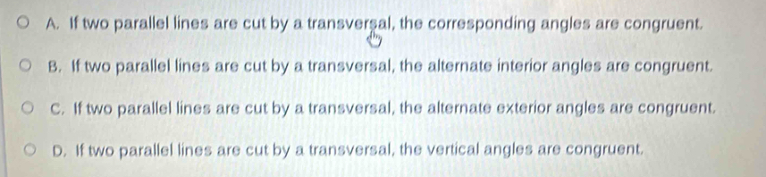 A. If two parallel lines are cut by a transverşal, the corresponding angles are congruent.
B. If two parallel lines are cut by a transversal, the alternate interior angles are congruent.
C. If two parallel lines are cut by a transversal, the alternate exterior angles are congruent.
D. If two parallel lines are cut by a transversal, the vertical angles are congruent.