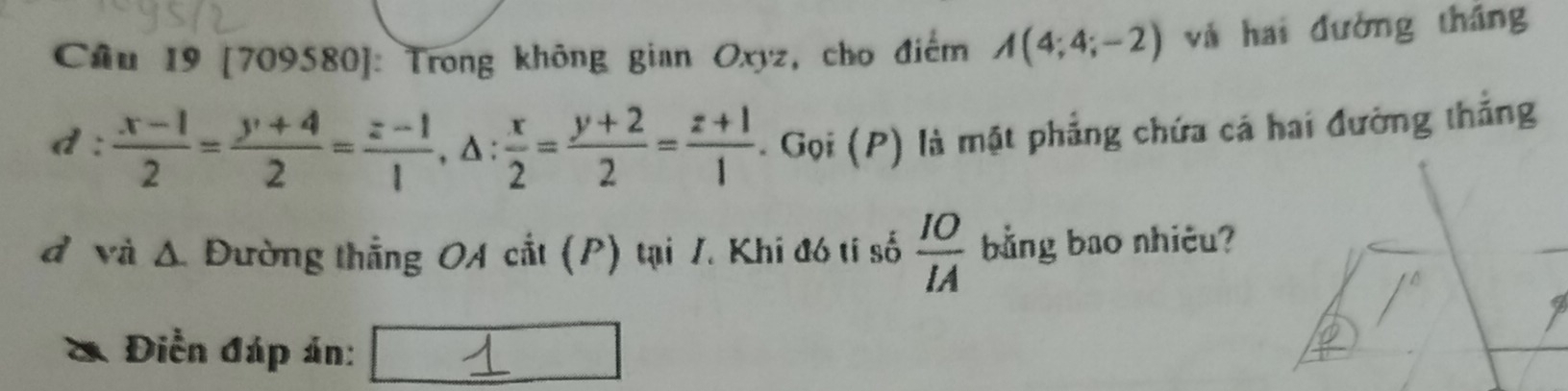 Cầu 19 [709580]: Trong không gian Oxyz, cho điểm A(4;4;-2) và hai đường tháng
d :  (x-1)/2 = (y+4)/2 = (z-1)/1 , △ : x/2 = (y+2)/2 = (z+1)/1  Gọi (P) là mặt phẳng chứa cá hai đường thắng
đ và Δ. Đường thẳng OA cắt (P) tại 1. Khi đó tí số  IO/IA  bằng bao nhiêu?
a Điền đáp án: