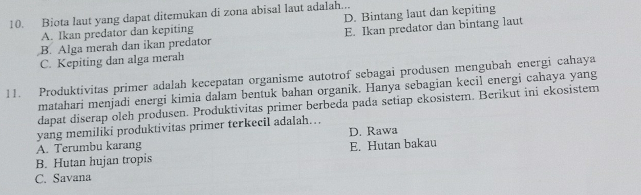 Biota laut yang dapat ditemukan di zona abisal laut adalah... D. Bintang laut dan kepiting
A. Ikan predator dan kepiting
B. Alga merah dan ikan predator E. Ikan predator dan bintang laut
C. Kepiting dan alga merah
11. Produktivitas primer adalah kecepatan organisme autotrof sebagai produsen mengubah energi cahaya
matahari menjadi energi kimia dalam bentuk bahan organik. Hanya sebagian kecil energi cahaya yang
dapat diserap oleh produsen. Produktivitas primer berbeda pada setiap ekosistem. Berikut ini ekosistem
yang memiliki produktivitas primer terkecil adalah…
D. Rawa
A. Terumbu karang
B. Hutan hujan tropis E. Hutan bakau
C. Savana