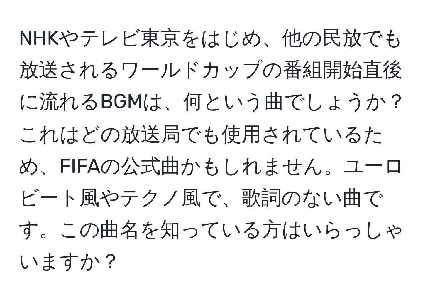 NHKやテレビ東京をはじめ、他の民放でも放送されるワールドカップの番組開始直後に流れるBGMは、何という曲でしょうか？これはどの放送局でも使用されているため、FIFAの公式曲かもしれません。ユーロビート風やテクノ風で、歌詞のない曲です。この曲名を知っている方はいらっしゃいますか？