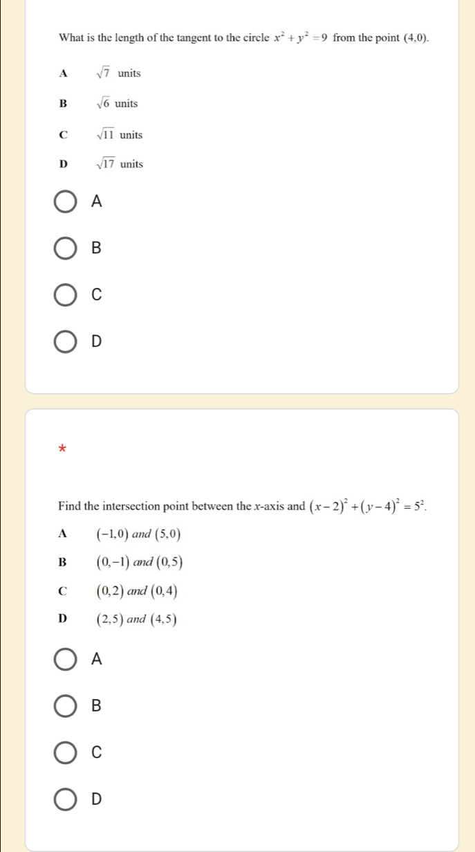 What is the length of the tangent to the circle x^2+y^2=9 from the point (4,0).
A sqrt(7)units
B sqrt(6)units
C sqrt(11)units
D sqrt(17)units
A
B
C
D
*
Find the intersection point between the x-axis and (x-2)^2+(y-4)^2=5^2.
A (-1,0) and (5,0)
B (0,-1) and (0,5)
C (0,2) and (0,4)
D (2,5) and (4,5)
A
B
C
D