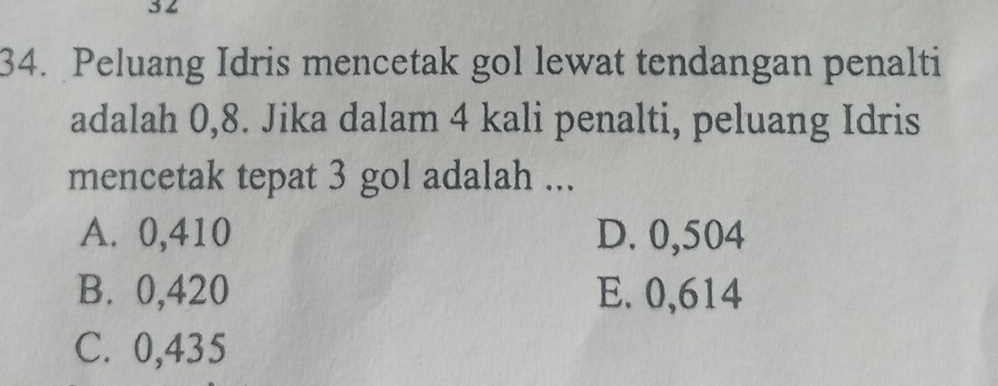 3 2
34. Peluang Idris mencetak gol lewat tendangan penalti
adalah 0,8. Jika dalam 4 kali penalti, peluang Idris
mencetak tepat 3 gol adalah ...
A. 0,410 D. 0,504
B. 0,420 E. 0,614
C. 0,435