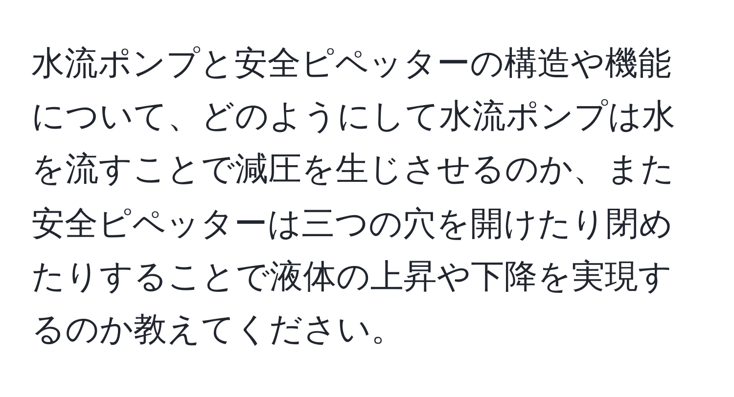 水流ポンプと安全ピペッターの構造や機能について、どのようにして水流ポンプは水を流すことで減圧を生じさせるのか、また安全ピペッターは三つの穴を開けたり閉めたりすることで液体の上昇や下降を実現するのか教えてください。