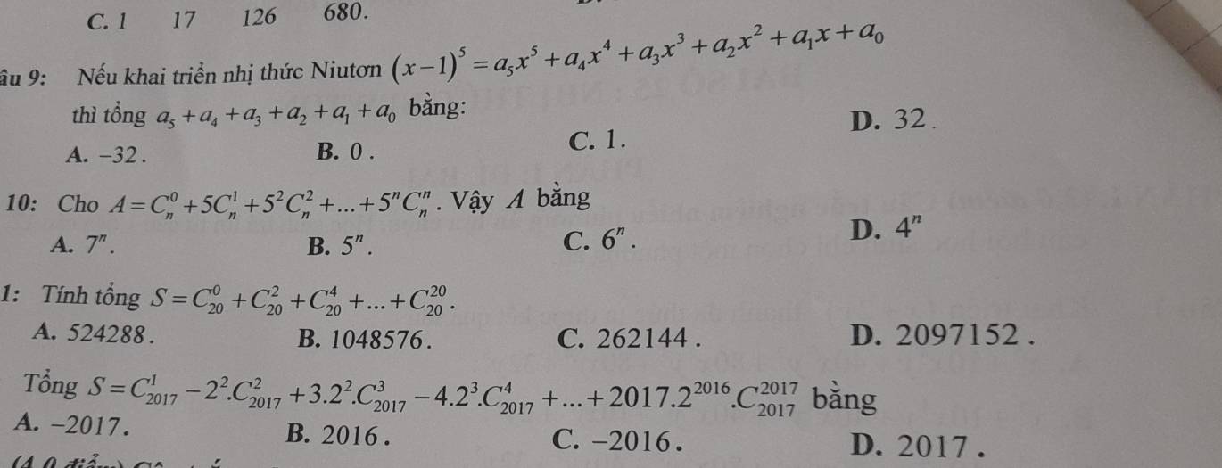 C. 1 17 126 680.
ầu 9: Nếu khai triển nhị thức Niutơn (x-1)^5=a_5x^5+a_4x^4+a_3x^3+a_2x^2+a_1x+a_0
thì that onga_5+a_4+a_3+a_2+a_1+a_0 bằng:
D. 32.
A. -32. B. 0. C. 1.
10: Cho A=C_n^(0+5C_n^1+5^2)C_n^(2+...+5^n)C_n^(n. Vậy A bằng
A. 7^n). B. 5^n. C. 6^n.
D. 4^n
1: Tính tổng S=C_(20)^0+C_(20)^2+C_(20)^4+...+C_(20)^(20).
A. 524288. B. 1048576. C. 262144. D. 2097152.
Tổng S=C_(2017)^1-2^2.C_(2017)^2+3.2^2.C_(2017)^3-4.2^3.C_(2017)^4+...+2017.2^(2016).C_(2017)^(2017) bằng
A. -2017. B. 2016. C. -2016 . D. 2017.