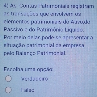 As Contas Patrimoniais registram
as transações que envolvem os
elementos patrimoniais do Ativo,do
Passivo e do Patrimônio Liquido.
Por meio delas,pode-se apresentar a
situação patrimonial da empresa
pelo Balanço Patrimonial.
Escolha uma opção:
Verdadeiro
Falso