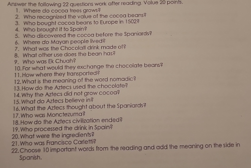 Answer the following 22 questions work after reading. Value 20 points. 
1. Where do cocoa trees grows? 
2. Who recognized the value of the cocoa beans? 
3. Who bought cocoa beans to Europe in 1502? 
4. Who brought it to Spain? 
5. Who discovered the cocoa before the Spaniards? 
6. Where do Mayan people lived? 
7. What was the Chocolatl drink made of? 
8. What other use does the bean has? 
9. Who was Ek Chuah? 
10. For what would they exchange the chocolate beans? 
11.How where they transported? 
12.What is the meaning of the word nomadic? 
13.How do the Aztecs used the chocolate? 
14. Why the Aztecs did not grow cocoa? 
15. What do Aztecs believe in? 
16. What the Aztecs thought about the Spaniards? 
17. Who was Monctezuma? 
18. How do the Aztecs civilization ended? 
19. Who processed the drink in Spain? 
20. What were the ingredients? 
21.Who was Francisco Carletti? 
22. Choose 10 important words from the reading and add the meaning on the side in 
Spanish.