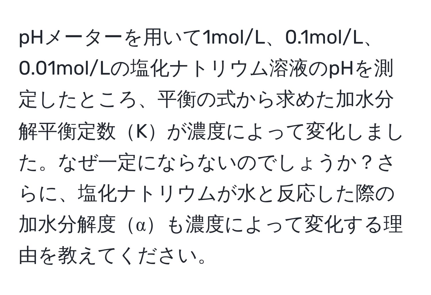 pHメーターを用いて1mol/L、0.1mol/L、0.01mol/Lの塩化ナトリウム溶液のpHを測定したところ、平衡の式から求めた加水分解平衡定数Kが濃度によって変化しました。なぜ一定にならないのでしょうか？さらに、塩化ナトリウムが水と反応した際の加水分解度αも濃度によって変化する理由を教えてください。