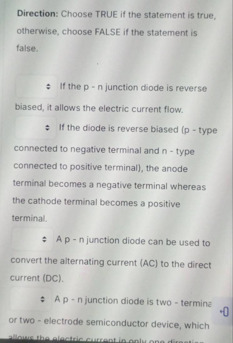 Direction: Choose TRUE if the statement is true, 
otherwise, choose FALSE if the statement is 
false. 
If the p - n junction diode is reverse 
biased, it allows the electric current flow. 
If the diode is reverse biased (p - type 
connected to negative terminal and n - type 
connected to positive terminal), the anode 
terminal becomes a negative terminal whereas 
the cathode terminal becomes a positive 
terminal. 
A p - n junction diode can be used to 
convert the alternating current (AC) to the direct 
current (DC). 
A p - n junction diode is two - termina 
or two - electrode semiconductor device, which 
allows the electric current in only on e d ir