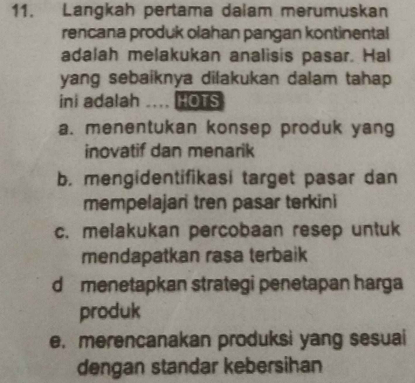 Langkah pertama dalam merumuskan
rencana produk olahan pangan kontinental
adalah melakukan analisis pasar. Hal
yang sebaiknya dilakukan dalam tahap
ini adalah .... HOTS
a. menentukan konsep produk yang
inovatif dan menarik
b. mengidentifikasi target pasar dan
mempelajari tren pasar terkini
c. melakukan percobaan resep untuk
mendapatkan rasa terbaik
d menetapkan strategi penetapan harga
produk
e. merencanakan produksi yang sesuai
dengan standar kebersihan