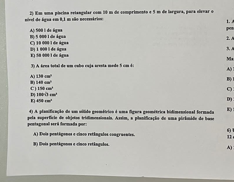 Em uma piscina retangular com 10 m de comprimento e 5 m de largura, para elevar o
nível de água em 0,1 m são necessários: 1.A
A) 500 1 de água pen
B) 5 000 l de água
2. A
C) 10 000 l de água
D) 1 000 l de água 3. A
E) 50 000 l de água
Ma
3) A área total de um cubo cuja aresta mede 5 cm é:
A)
A) 130cm^2 B)
B) 140cm^2
C ) 150cm^2
C)
D) 100sqrt(3)cm^2
E) 450cm^2
D)
4) A planificação de um sólido geométrico é uma figura geométrica bidimensional formada E) 
pela superfície de objetos tridimensionais. Assim, a planificação de uma pirâmide de base
pentagonal será formada por:
A) Dois pentágonos e cinco retângulos congruentes. 6) l
12
B) Dois pentágonos e cinco retângulos.
A)