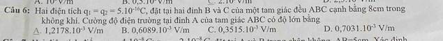 10v/111 B..3.10v/m d
Câu 6: Hai điện tích q_1=q_2=5.10^(-16)C T, đặt tại hai đỉnh B và C của một tam giác đều ABC cạnh bằng 8cm trong
không khí. Cường độ điện trường tại đỉnh A của tam giác ABC có độ lớn bằng
A. 1,2178.10^(-3)V/m B. 0,6089.10^(-3)V/m C. 0,3515.10^(-3)V/m D. 0,7031.10^(-3)V/m