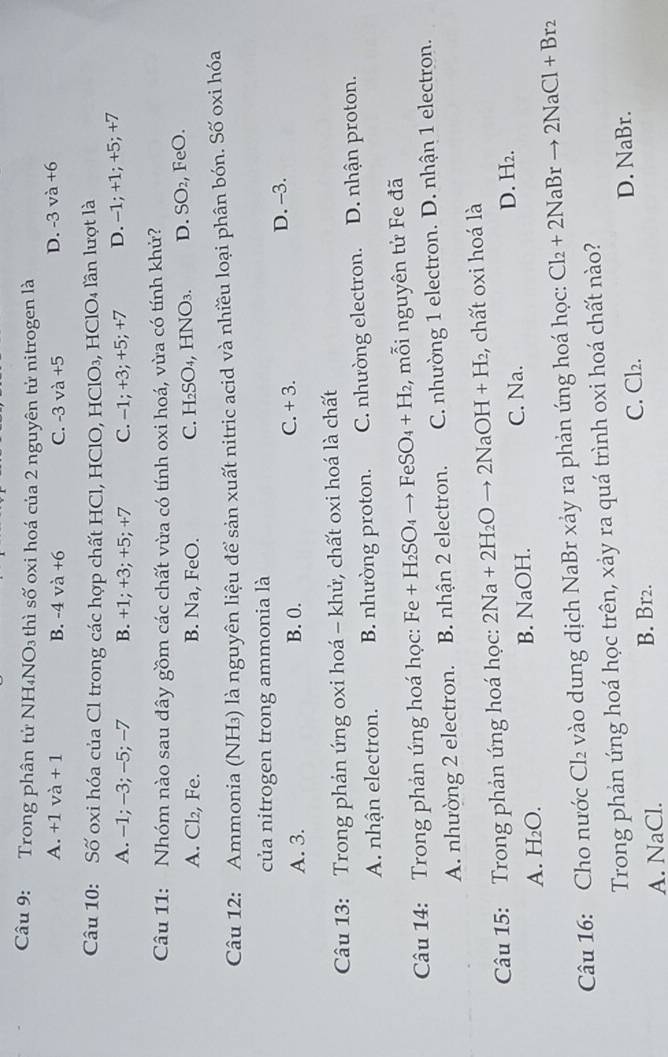 Trong phân tử NH₄NO₃ thì số oxi hoá của 2 nguyên tử nitrogen là
A. +1va+1 B. -4va+6 C. -3 và +5 D. -3va+6
Câu 10: Số oxi hóa của Cl trong các hợp chất HCl, HClO, HClO₃, HClO₄ lần lượt là
A. -1; -3; -5; -7 B. +1; +3; +5; +7 C. -1; +3; +5; +7 D. -1; +1; +5; +7
Câu 11: Nhóm nào sau đây gồm các chất vừa có tính oxi hoá, vừa có tính khử?
A. Cl₂, Fe. B. Na, FeO. C. H₂SO₄, HNO₃. D. SO₂, FeO.
Câu 12: Ammonia (NH₃) là nguyên liệu để sản xuất nitric acid và nhiều loại phân bón. Số oxi hóa
của nitrogen trong ammonia là
A. 3. B. 0. C. -3 D. -3.
Câu 13: Trong phản ứng oxi hoá - khử, chất oxi hoá là chất
A. nhận electron. B. nhường proton. C. nhường electron. D. nhận proton.
Câu 14: Trong phản úng hoá học: Fe +H_2SO_4to FeSO_4+H_2 ,  mỗi nguyên tử Fe đã
A. nhường 2 electron. B. nhận 2 electron. C. nhường 1 electron. D. nhận 1 electron.
Câu 15: Trong phản ứng hoá học: 2Na+2H_2Oto 2NaOH+H_2 , chất oxi hoá là
C. Na.
A. H_2O. B. NaOH. D. H₂.
Câu 16: Cho nước Cl₂ vào dung dịch NaBr xảy ra phản ứng hoá học: Cl_2+2NaBrto 2NaCl+Br_2
Trong phản úng hoá học trên, xảy ra quá trình oxi hoá chất nào?
A. NaCl. B. Br2. C. Cl₂. D. NaBr.